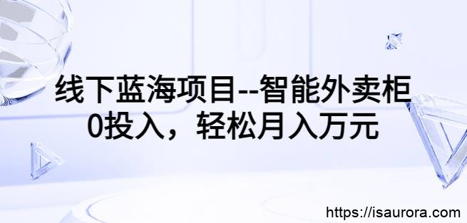 线下蓝海项目–智能外卖柜，0投入，轻松月入10000+【视频课程】